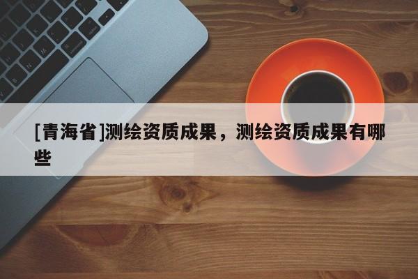 [青海省]测绘资质成果，测绘资质成果有哪些