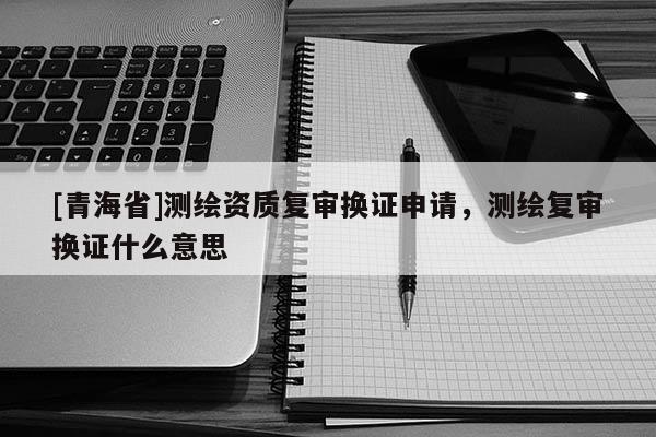 [青海省]测绘资质复审换证申请，测绘复审换证什么意思