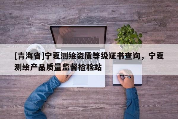 [青海省]宁夏测绘资质等级证书查询，宁夏测绘产品质量监督检验站