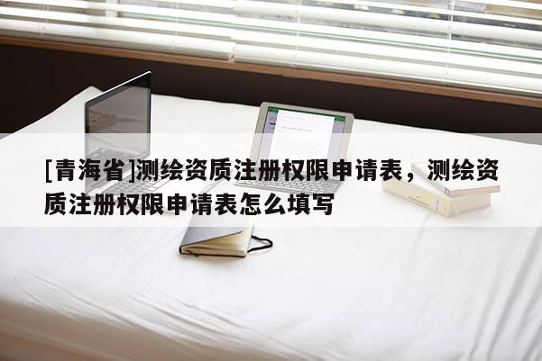 [青海省]测绘资质注册权限申请表，测绘资质注册权限申请表怎么填写