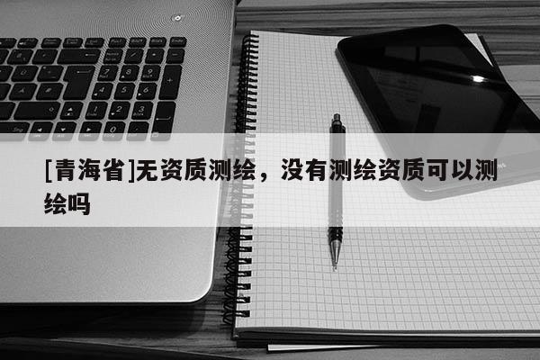 [青海省]无资质测绘，没有测绘资质可以测绘吗