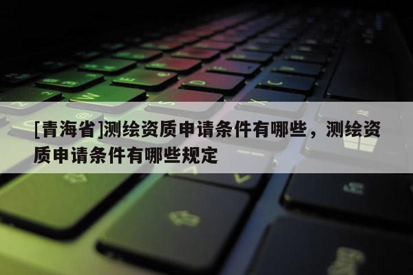[青海省]测绘资质申请条件有哪些，测绘资质申请条件有哪些规定