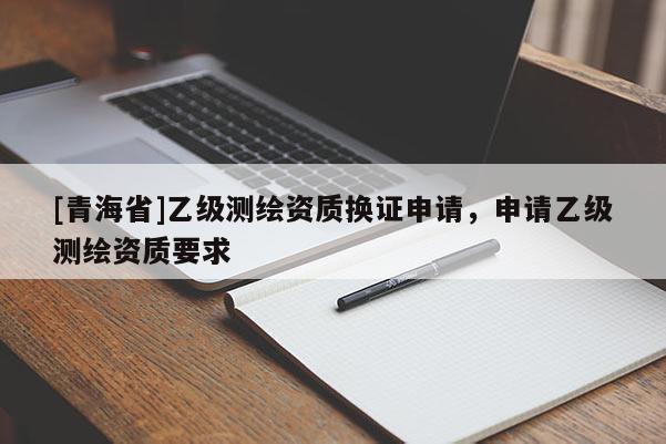 [青海省]乙级测绘资质换证申请，申请乙级测绘资质要求