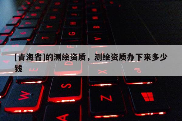 [青海省]的测绘资质，测绘资质办下来多少钱