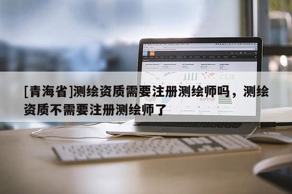 [青海省]测绘资质需要注册测绘师吗，测绘资质不需要注册测绘师了