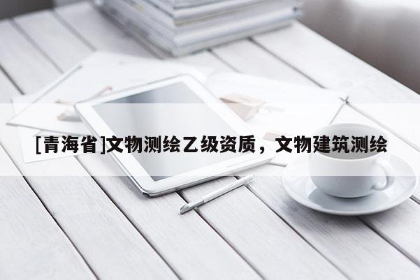 [青海省]文物测绘乙级资质，文物建筑测绘