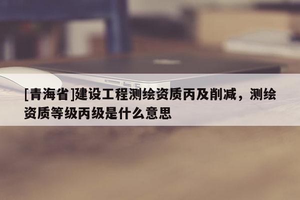 [青海省]建设工程测绘资质丙及削减，测绘资质等级丙级是什么意思