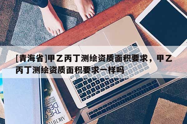 [青海省]甲乙丙丁测绘资质面积要求，甲乙丙丁测绘资质面积要求一样吗