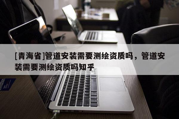 [青海省]管道安装需要测绘资质吗，管道安装需要测绘资质吗知乎