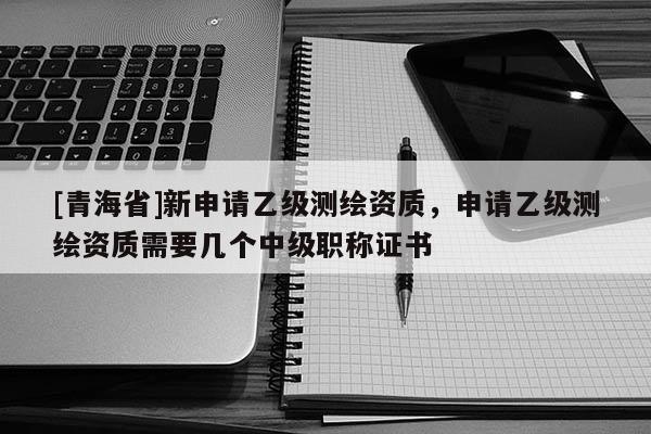 [青海省]新申请乙级测绘资质，申请乙级测绘资质需要几个中级职称证书