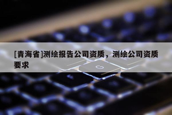 [青海省]测绘报告公司资质，测绘公司资质要求