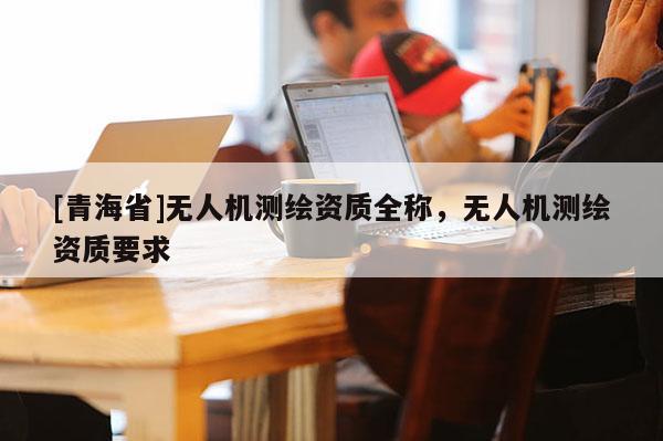 [青海省]无人机测绘资质全称，无人机测绘资质要求