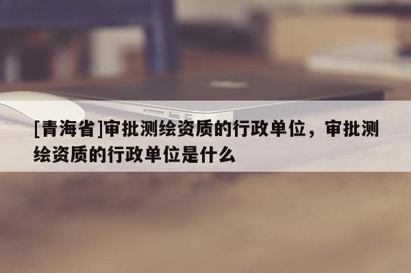 [青海省]审批测绘资质的行政单位，审批测绘资质的行政单位是什么