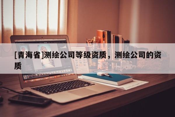 [青海省]测绘公司等级资质，测绘公司的资质