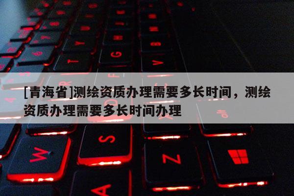 [青海省]测绘资质办理需要多长时间，测绘资质办理需要多长时间办理