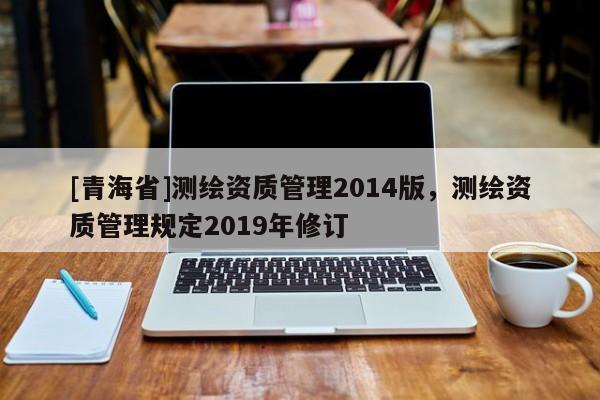 [青海省]测绘资质管理2014版，测绘资质管理规定2019年修订