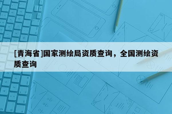 [青海省]国家测绘局资质查询，全国测绘资质查询
