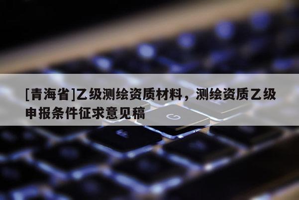 [青海省]乙级测绘资质材料，测绘资质乙级申报条件征求意见稿