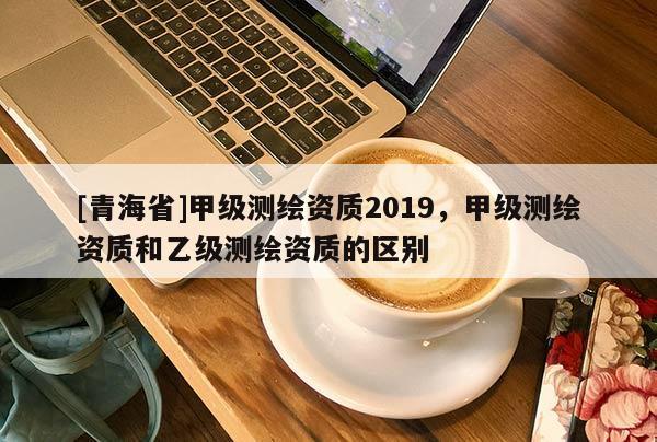 [青海省]甲级测绘资质2019，甲级测绘资质和乙级测绘资质的区别
