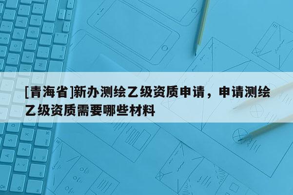 [青海省]新办测绘乙级资质申请，申请测绘乙级资质需要哪些材料