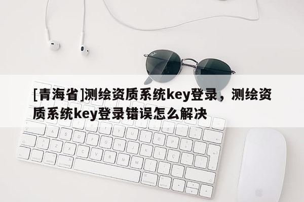 [青海省]测绘资质系统key登录，测绘资质系统key登录错误怎么解决