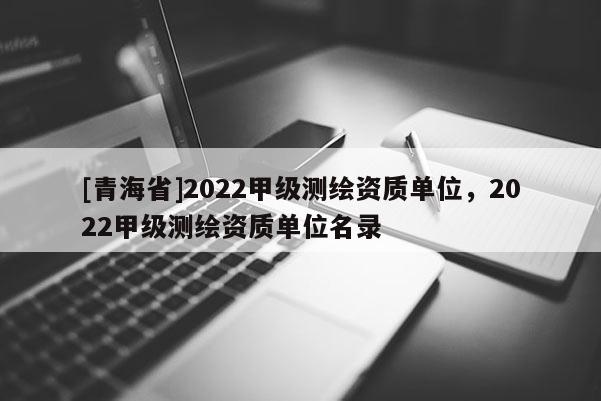 [青海省]2022甲级测绘资质单位，2022甲级测绘资质单位名录