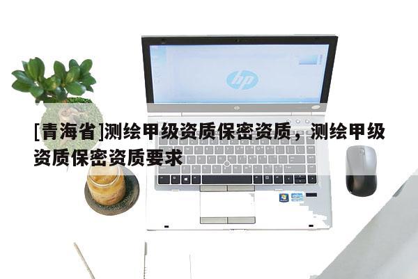 [青海省]测绘甲级资质保密资质，测绘甲级资质保密资质要求