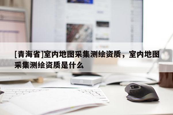 [青海省]室内地图采集测绘资质，室内地图采集测绘资质是什么