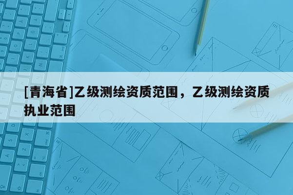 [青海省]乙级测绘资质范围，乙级测绘资质执业范围
