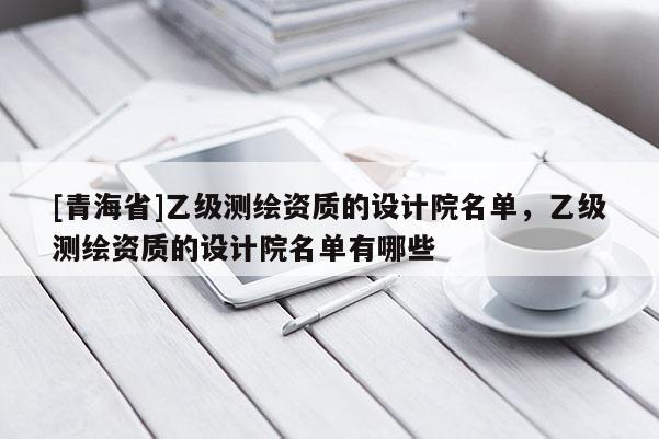 [青海省]乙级测绘资质的设计院名单，乙级测绘资质的设计院名单有哪些