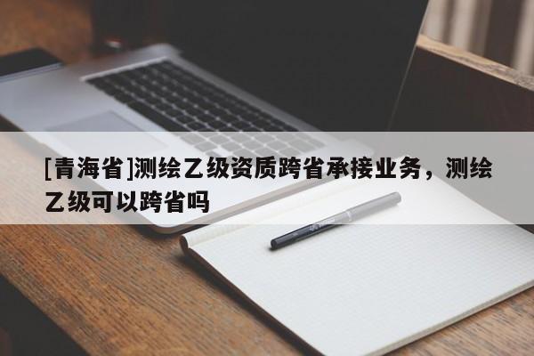 [青海省]测绘乙级资质跨省承接业务，测绘乙级可以跨省吗