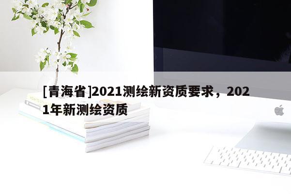 [青海省]2021测绘新资质要求，2021年新测绘资质