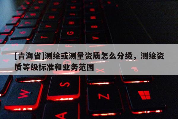 [青海省]测绘或测量资质怎么分级，测绘资质等级标准和业务范围