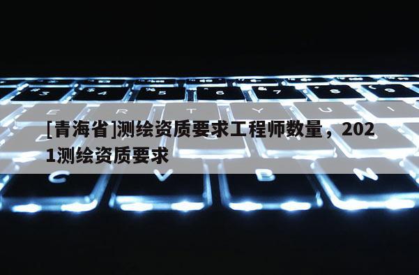 [青海省]测绘资质要求工程师数量，2021测绘资质要求