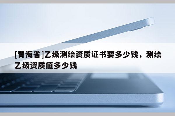[青海省]乙级测绘资质证书要多少钱，测绘乙级资质值多少钱