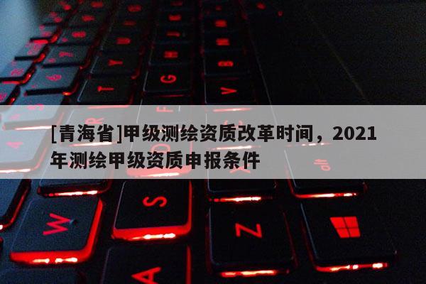 [青海省]甲级测绘资质改革时间，2021年测绘甲级资质申报条件
