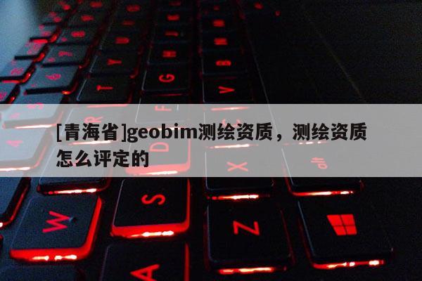 [青海省]geobim测绘资质，测绘资质怎么评定的