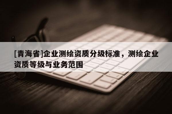 [青海省]企业测绘资质分级标准，测绘企业资质等级与业务范围