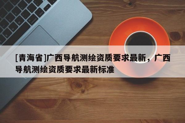 [青海省]广西导航测绘资质要求最新，广西导航测绘资质要求最新标准