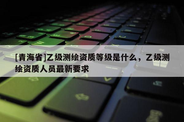 [青海省]乙级测绘资质等级是什么，乙级测绘资质人员最新要求