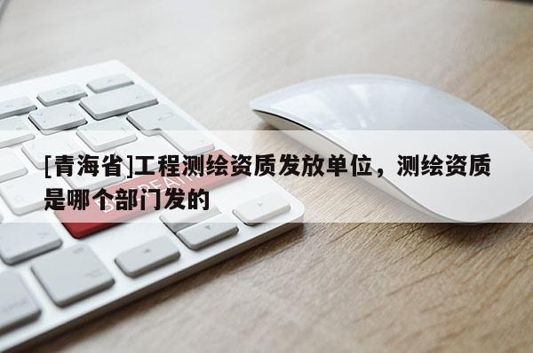[青海省]工程测绘资质发放单位，测绘资质是哪个部门发的