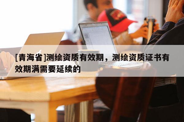 [青海省]测绘资质有效期，测绘资质证书有效期满需要延续的