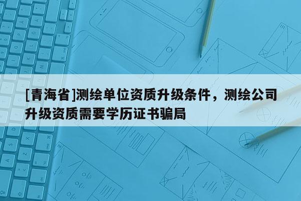 [青海省]测绘单位资质升级条件，测绘公司升级资质需要学历证书骗局