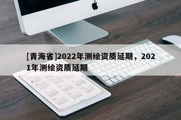 [青海省]2022年测绘资质延期，2021年测绘资质延期