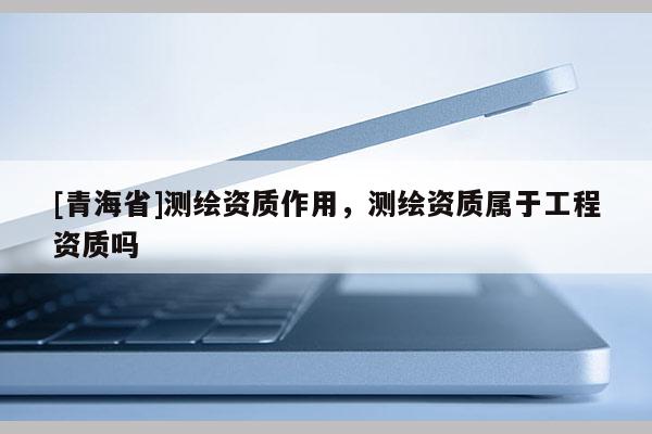 [青海省]测绘资质作用，测绘资质属于工程资质吗