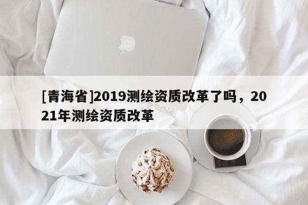 [青海省]2019测绘资质改革了吗，2021年测绘资质改革