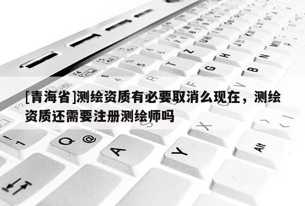[青海省]测绘资质有必要取消么现在，测绘资质还需要注册测绘师吗