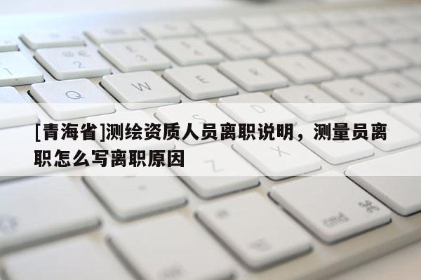 [青海省]测绘资质人员离职说明，测量员离职怎么写离职原因