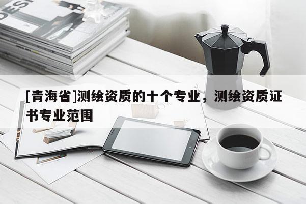 [青海省]测绘资质的十个专业，测绘资质证书专业范围