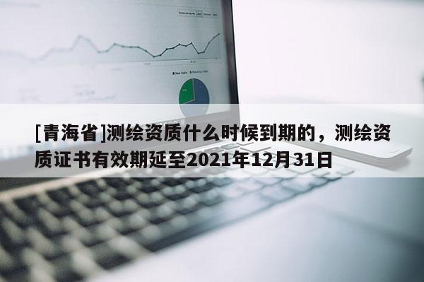 [青海省]测绘资质什么时候到期的，测绘资质证书有效期延至2021年12月31日